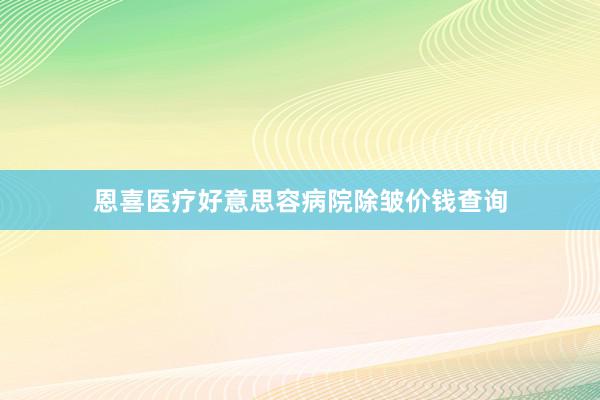 恩喜医疗好意思容病院除皱价钱查询